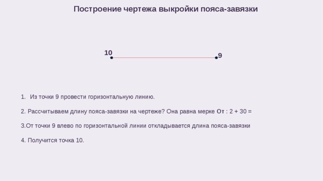 Построение чертежа выкройки пояса-завязки 10 9 Из точки 9 провести горизонтальную линию. 2. Рассчитываем длину пояса-завязки на чертеже? Она равна мерке От : 2 + 30 = 3.От точки 9 влево по горизонтальной линии откладывается длина пояса-завязки 4. Получится точка 10. 