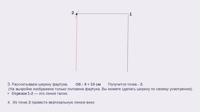 2 1 3 . Рассчитываем ширину фартука.  Об : 4 + 10 см Получится точка - 2.  (На выкройке изображена только половина фартука. Вы можете сделать ширину по своему усмотрению). Отрезок 1-2 — это линия талии. 4. Из точки 2 провести вертикальную линию вниз 