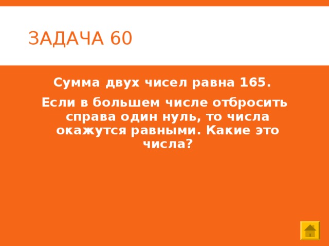 ЗАДАЧА 60 Сумма двух чисел равна 165. Если в большем числе отбросить справа один нуль, то числа окажутся равными. Какие это числа? 