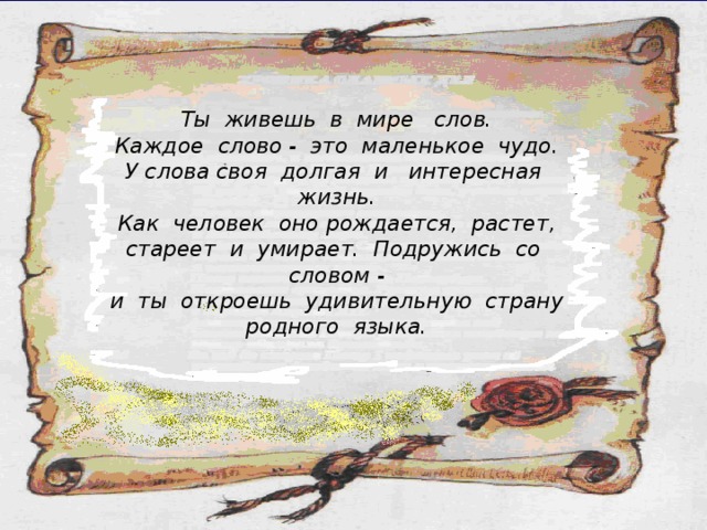Ты живешь в мире слов. Каждое слово - это маленькое чудо. У слова своя долгая и интересная жизнь. Как человек оно рождается, растет, стареет и умирает. Подружись со словом - и ты откроешь удивительную страну родного языка. 