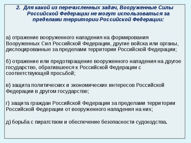 Для какой из перечисленных задач, Вооруженные Силы Российской Федерации не могут использоваться за пределами территории Российской Федерации:  а) отражение вооруженного нападения на формирования Вооруженных Сил Российской Федерации, другие войска или органы, дислоцированные за пределами территории Российской Федерации; б) отражение или предотвращение вооруженного нападения на другое государство, обратившееся к Российской Федерации с соответствующей просьбой; в) защита политических и экономических интересов Российской Федерации в другом государстве; г) защита граждан Российской Федерации за пределами территории Российской Федерации от вооруженного нападения на них; д) борьба с пиратством и обеспечение безопасности судоходства . 