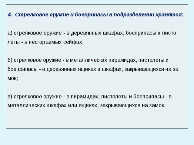  Стрелковое оружие и боеприпасы в подразделении хранятся : а) стрелковое оружие - в деревянных шкафах, боеприпасы и писто­леты - в несгораемых сейфах; б) стрелковое оружие - в металлических пирамидах, пистолеты и боеприпасы - в деревянных ящиках и шкафах, закрывающихся на за­мок; в) стрелковое оружие - в пирамидах, пистолеты и боеприпасы - в металлических шкафах или ящиках, закрывающихся на замок. 