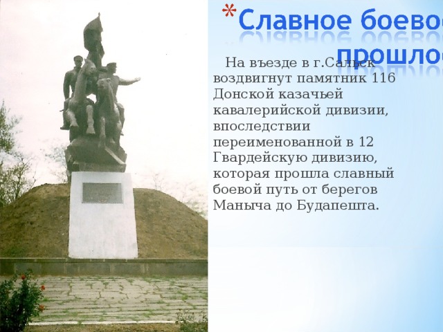  На въезде в г.Сальск воздвигнут памятник 116 Донской казачьей кавалерийской дивизии, впоследствии переименованной в 12 Гвардейскую дивизию, которая прошла славный боевой путь от берегов Маныча до Будапешта. 