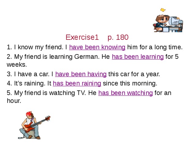 Exercise1 p. 180 1. I know my friend. I ( know)  him for a long time. 2. My friend is learning German. He ( learn)  for 5 weeks. 3. I have a car. I (have)  this car for a year. 4. It’s raining. It ( rain)  since this morning. 5. My friend is watching TV. He (watch)  for an hour. 