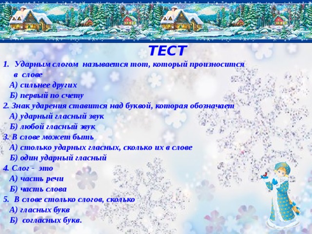  ТЕСТ Ударным слогом называется тот, который произносится  в слове  А) сильнее других  Б) первый по счету 2. Знак ударения ставится над буквой, которая обозначает  А) ударный гласный звук  Б) любой гласный звук 3. В слове может быть  А) столько ударных гласных, сколько их в слове  Б) один ударный гласный 4. Слог - это  А) часть речи  Б) часть слова 5. В слове столько слогов, сколько  А) гласных букв  Б) согласных букв .  