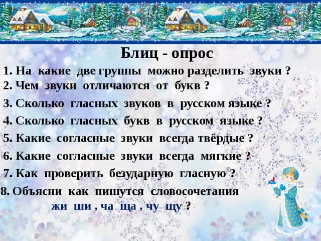 Блиц - опрос 1. На какие две группы можно разделить звуки ? 2. Чем звуки отличаются от букв ? 3. Сколько гласных звуков в русском языке ? 4. Сколько гласных букв в русском языке ? 5. Какие согласные звуки всегда твёрдые ? 6. Какие согласные звуки всегда мягкие ? 7. Как проверить безударную гласную ? 8. Объясни как пишутся словосочетания жи ши , ча ща , чу щу ? 