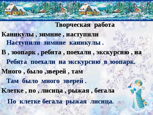Творческая работа Каникулы , зимние , наступили Наступили зимние каникулы . В , зоопарк , ребята , поехали , экскурсию , на Ребята поехали на экскурсию в зоопарк. Много , было ,зверей , там Там было много зверей . Клетке , по , лисица , рыжая , бегала По клетке бегала рыжая лисица. 