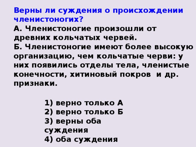 Верны ли суждения о происхождении членистоногих? А. Членистоногие произошли от древних кольчатых червей. Б. Членистоногие имеют более высокую организацию, чем кольчатые черви: у них появились отделы тела, членистые конечности, хитиновый покров и др. признаки. 1) верно только А 2) верно только Б 3) верны оба суждения 4) оба суждения неверны 