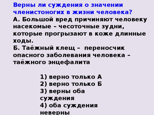 Верны ли суждения о значении членистоногих в жизни человека? А. Большой вред причиняют человеку насекомые –  чесоточные зудни, которые прогрызают в коже длинные ходы. Б. Таёжный клещ –  переносчик опасного заболевания человека – таёжного энцефалита 1) верно только А 2) верно только Б 3) верны оба суждения 4) оба суждения неверны 