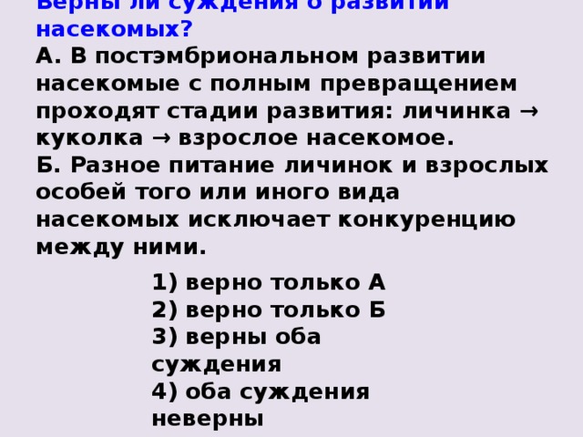 Верны ли суждения о развитии насекомых? А. В постэмбриональном развитии насекомые с полным превращением проходят стадии развития: личинка → куколка → взрослое насекомое. Б. Разное питание личинок и взрослых особей того или иного вида насекомых исключает конкуренцию между ними. 1) верно только А 2) верно только Б 3) верны оба суждения 4) оба суждения неверны 