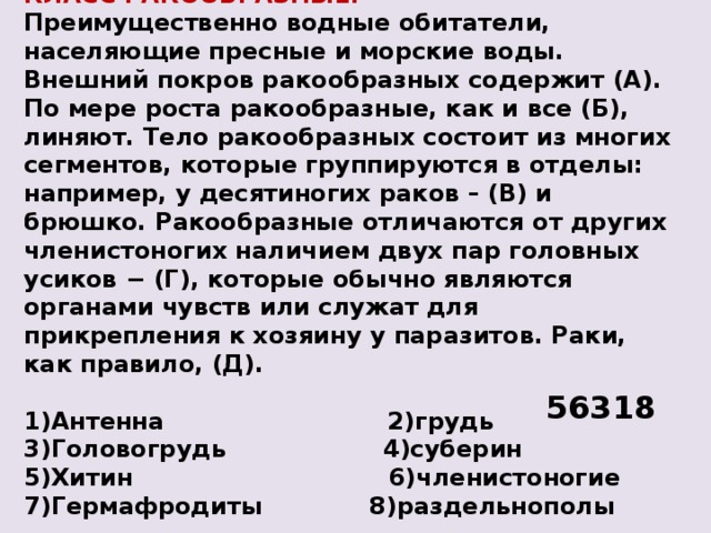 КЛАСС РАКООБРАЗНЫЕ. Преимущественно водные обитатели, населяющие пресные и морские воды. Внешний покров ракообразных содержит (А). По мере роста ракообразные, как и все (Б), линяют. Тело ракообразных состоит из многих сегментов, которые группируются в отделы: например, у десятиногих раков – (В) и брюшко. Ракообразные отличаются от других членистоногих наличием двух пар головных усиков − (Г), которые обычно являются органами чувств или служат для прикрепления к хозяину у паразитов. Раки, как правило, (Д).  1)Антенна 2)грудь 3)Головогрудь 4)суберин 5)Хитин 6)членистоногие  7)Гермафродиты 8)раздельнополы 56318 