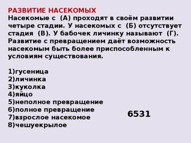 РАЗВИТИЕ НАСЕКОМЫХ Насекомые с  (А) проходят в своём развитии четыре стадии. У насекомых с  (Б) отсутствует стадия  (В). У бабочек личинку называют  (Г). Развитие с превращением даёт возможность насекомым быть более приспособленным к условиям существования.  1)гусеница 2)личинка 3)куколка 4)яйцо 5)неполное превращение 6)полное превращение 7)взрослое насекомое 8)чешуекрылое 6531 