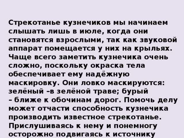 Стрекотанье кузнечиков мы начинаем слышать лишь в июле, когда они становятся взрослыми, так как звуковой аппарат помещается у них на крыльях. Чаще всего заметить кузнечика очень сложно, поскольку окраска тела обеспечивает ему надёжную маскировку. Они ловко маскируются: зелёный – в зелёной траве; бурый –  ближе к обочинам дорог. Помочь делу может отчасти способность кузнечика производить известное стрекотанье. Прислушиваясь к нему и понемногу осторожно подвигаясь к источнику звуков, можно обнаружить сидящего где-нибудь самца кузнечика. 