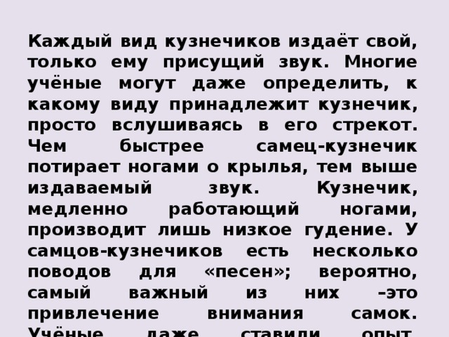 Каждый вид кузнечиков издаёт свой, только ему присущий звук. Многие учёные могут даже определить, к какому виду принадлежит кузнечик, просто вслушиваясь в его стрекот. Чем быстрее самец-кузнечик потирает ногами о крылья, тем выше издаваемый звук. Кузнечик, медленно работающий ногами, производит лишь низкое гудение. У самцов-кузнечиков есть несколько поводов для «песен»; вероятно, самый важный из них – это привлечение внимания самок. Учёные даже ставили опыт, проигрывая запись «песни» самца-кузнечика самкам, которые при этом немедленно приходили в волнение. 