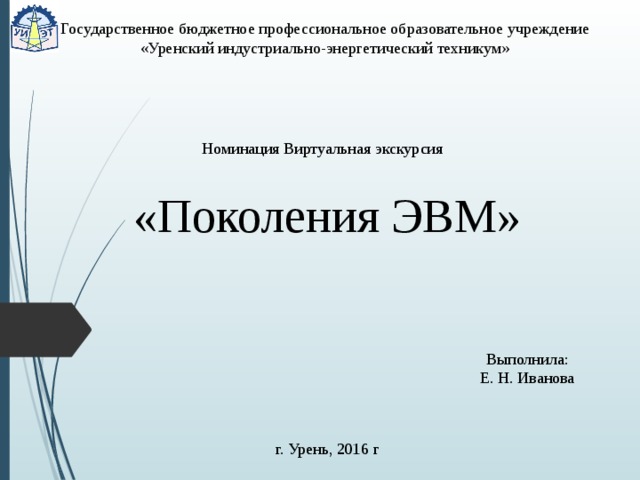 Государственное бюджетное профессиональное образовательное учреждение  «Уренский индустриально-энергетический техникум» Номинация Виртуальная экскурсия  «Поколения ЭВМ» Выполнила: Е. Н. Иванова г. Урень, 2016 г 