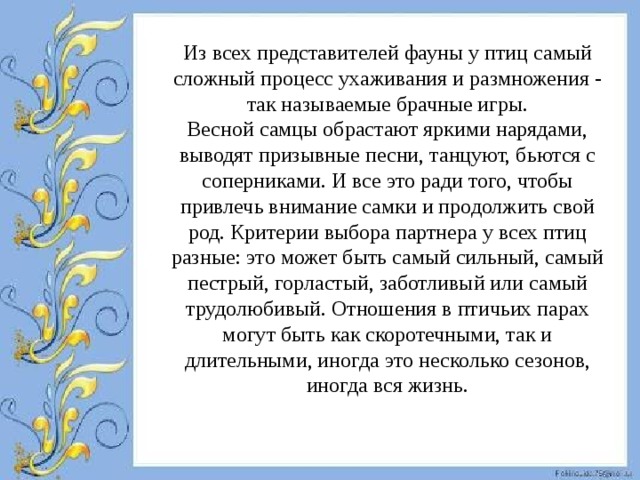 Из всех представителей фауны у птиц самый сложный процесс ухаживания и размножения - так называемые брачные игры.  Весной самцы обрастают яркими нарядами, выводят призывные песни, танцуют, бьются с соперниками. И все это ради того, чтобы привлечь внимание самки и продолжить свой род. Критерии выбора партнера у всех птиц разные: это может быть самый сильный, самый пестрый, горластый, заботливый или самый трудолюбивый. Отношения в птичьих парах могут быть как скоротечными, так и длительными, иногда это несколько сезонов, иногда вся жизнь.  