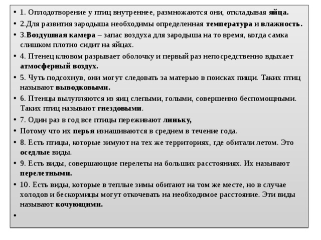 1. Оплодотворение у птиц внутреннее, размножаются они, откладывая яйца. 2.Для развития зародыша необходимы определенная температура и влажность.  3. Воздушная камера – запас воздуха для зародыша на то время, когда самка слишком плотно сидит на яйцах. 4. Птенец клювом разрывает оболочку и первый раз непосредственно вдыхает атмосферный воздух.  5. Чуть подсохнув, они могут следовать за матерью в поисках пищи. Таких птиц называют выводковыми.  6. Птенцы вылупляются из яиц слепыми, голыми, совершенно беспомощными. Таких птиц называют гнездовыми . 7. Один раз в год все птицы переживают линьку, Потому что их перья изнашиваются в среднем в течение года. 8. Есть птицы, которые зимуют на тех же территориях, где обитали летом. Это оседлые виды. 9. Есть виды, совершающие перелеты на больших расстояниях. Их называют перелетными. 10. Есть виды, которые в теплые зимы обитают на том же месте, но в случае холодов и бескормицы могут откочевать на необходимое расстояние. Эти виды называют кочующими.   