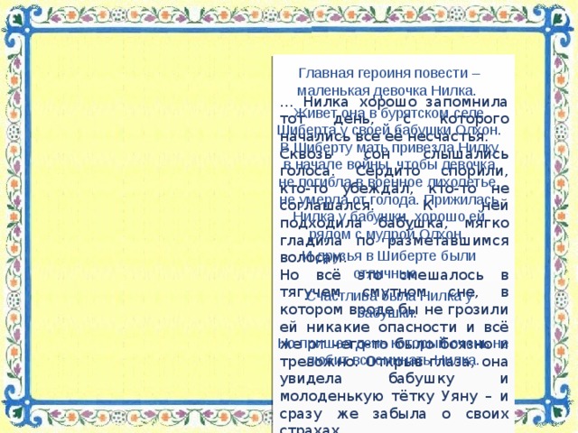 … Нилка хорошо запомнила тот день, с которого начались все её несчастья. Сквозь сон слышались голоса. Сердито спорили, кто‑то убеждал, кто‑то не соглашался. К ней подходила бабушка, мягко гладила по разметавшимся волосам. Но всё это смешалось в тягучем смутном сне, в котором вроде бы не грозили ей никакие опасности и всё же от чего‑то было боязно и тревожно. Открыв глаза, она увидела бабушку и молоденькую тётку Уяну – и сразу же забыла о своих страхах. Главная героиня повести – маленькая девочка Нилка. Живет она в бурятском селе Шиберта у своей бабушки Олхон. В Шиберту мать привезла Нилку в начале войны, чтобы девочка не погибла в военное лихолетье, не умерла от голода. Прижилась Нилка у бабушки, хорошо ей рядом с мудрой Олхон. И друзья в Шиберте были отличные. Счастлива была Нилка у бабушки. Но пришел день который очень не любит вспоминать Нилка.