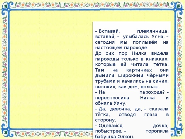 –  Вставай, племянница, вставай, – улыбалась Уяна, – сегодня мы поплывём на настоящем пароходе. До сих пор Нилка видела пароходы только в книжках, которые ей читала тётка. Там на картинках они дымили широкими чёрными трубами и качались на синих, высоких, как дом, волнах. –  На пароходе? – переспросила Нилка и обняла Уяну. –  Да, девочка, да, – сказала тётка, отводя глаза в сторону. –  Одевайся, дочка, побыстрее, – торопила бабушка Олхон. …