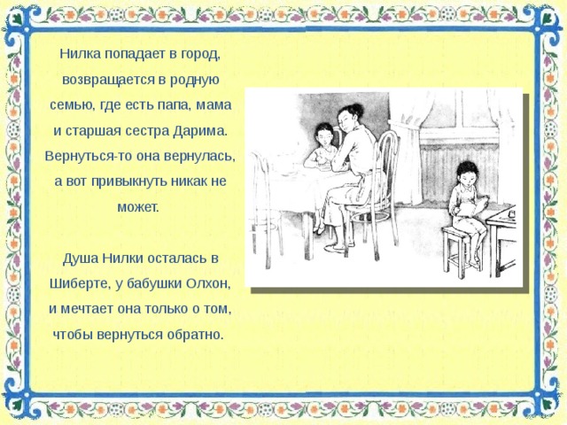 Нилка попадает в город, возвращается в родную семью, где есть папа, мама и старшая сестра Дарима. Вернуться-то она вернулась, а вот привыкнуть никак не может. Душа Нилки осталась в Шиберте, у бабушки Олхон, и мечтает она только о том, чтобы вернуться обратно.