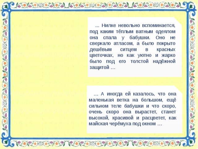 ... Нилке невольно вспоминается, под каким тёплым ватным одеялом она спала у бабушки. Оно не сверкало атласом, а было покрыто дешёвым ситцем в красных цветочках, но как уютно и жарко было под его толстой надёжной защитой … … А иногда ей казалось, что она маленькая ветка на большом, ещё сильном теле бабушки и что скоро, очень скоро она вырастет, станет высокой, красивой и расцветет, как майская черёмуха под окном …