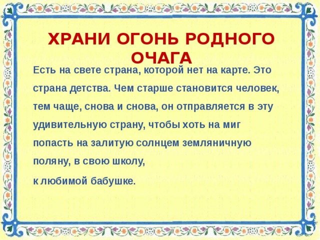 ХРАНИ ОГОНЬ РОДНОГО ОЧАГА Есть на свете страна, которой нет на карте. Это страна детства. Чем старше становится человек, тем чаще, снова и снова, он отправляется в эту удивительную страну, чтобы хоть на миг попасть на залитую солнцем земляничную поляну, в свою школу, к любимой бабушке.