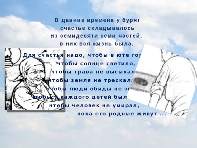 В давние времена у бурят счастье складывалось из семидесяти семи частей, в них вся жизнь была.  Для счастья надо, чтобы в юте горел огонь чтобы солнце светило, чтобы трава не высыхала, чтобы земля не трескалась, чтобы люди обиды не знали, чтобы у каждого детей было больше,  чтобы человек не умирал,  пока его родные живут ...