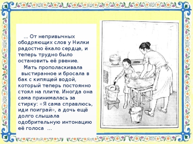 ... От непривычных ободряющих слов у Нилки радостно ёкало сердце, и теперь трудно было остановить её рвение. Мать прополаскивала выстиранное и бросала в бак с кипящей водой, который теперь постоянно стоял на плите. Иногда она сама принималась за стирку: «Я сама справлюсь, иди поиграй», а дочь ещё долго слышала одобрительную интонацию её голоса …