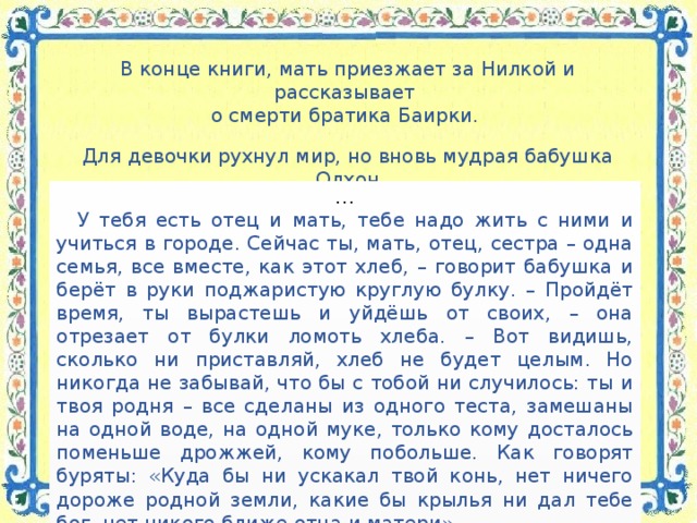 В конце книги, мать приезжает за Нилкой и рассказывает о смерти братика Баирки. Для девочки рухнул мир, но вновь мудрая бабушка Олхон  приходит на помощь внучке. … У тебя есть отец и мать, тебе надо жить с ними и учиться в городе. Сейчас ты, мать, отец, сестра – одна семья, все вместе, как этот хлеб, – говорит бабушка и берёт в руки поджаристую круглую булку. – Пройдёт время, ты вырастешь и уйдёшь от своих, – она отрезает от булки ломоть хлеба. – Вот видишь, сколько ни приставляй, хлеб не будет целым. Но никогда не забывай, что бы с тобой ни случилось: ты и твоя родня – все сделаны из одного теста, замешаны на одной воде, на одной муке, только кому досталось поменьше дрожжей, кому побольше. Как говорят буряты: «Куда бы ни ускакал твой конь, нет ничего дороже родной земли, какие бы крылья ни дал тебе бог, нет никого ближе отца и матери». …