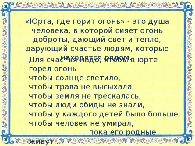 «Юрта, где горит огонь» - это душа человека, в которой сияет огонь доброты, дающий свет и тепло, дарующий счастье людям, которые находятся рядом. Для счастья надо, чтобы в юрте горел огонь чтобы солнце светило, чтобы трава не высыхала, чтобы земля не трескалась, чтобы люди обиды не знали, чтобы у каждого детей было больше, чтобы человек не умирал,  пока его родные живут…