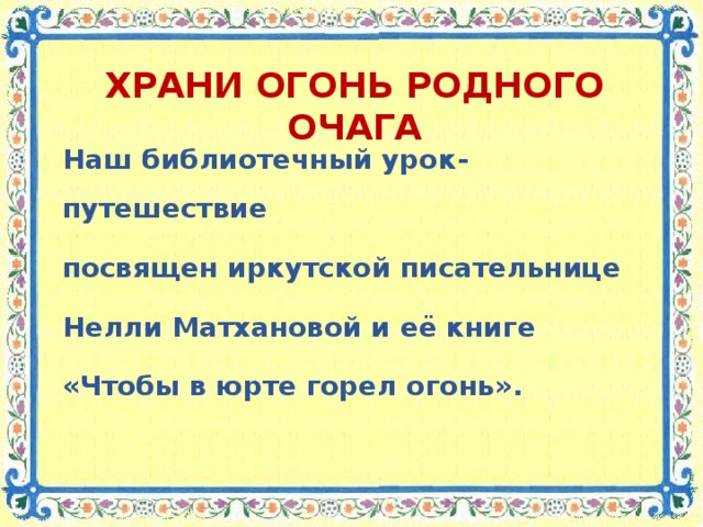 ХРАНИ ОГОНЬ РОДНОГО ОЧАГА Наш библиотечный урок-путешествие посвящен иркутской писательнице Нелли Матхановой и её книге «Чтобы в юрте горел огонь».