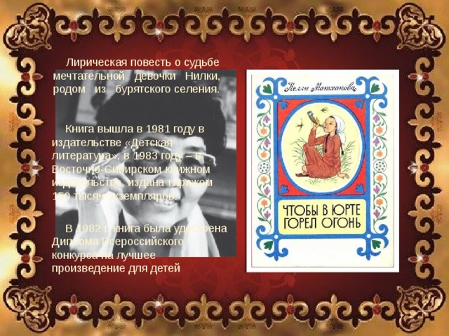 Лирическая повесть о судьбе мечтательной девочки Нилки, родом из бурятского селения. Нелли Афанасьевна Матханова Родилась 16 декабря 1935 года в селе Голуметь, Черемховского района Иркутской области. Живет в г. Иркутск Книга вышла в 1981 году в издательстве «Детская литература», в 1983 году – в Восточно-Сибирском книжном издательстве, издана тиражом 150 тысяч экземпляров. В 1982 г. книга была удостоена Диплома Всероссийского конкурса на лучшее произведение для детей