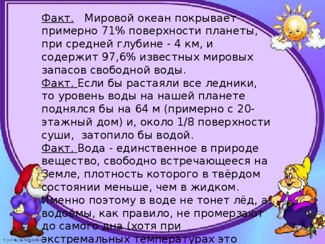 Факт. Мировой океан покрывает примерно 71% поверхности планеты, при средней глубине - 4 км, и содержит 97,6% известных мировых запасов свободной воды. Факт. Если бы растаяли все ледники, то уровень воды на нашей планете поднялся бы на 64 м (примерно с 20-этажный дом) и, около 1/8 поверхности суши, затопило бы водой. Факт. Вода - единственное в природе вещество, свободно встречающееся на Земле, плотность которого в твёрдом состоянии меньше, чем в жидком. Именно поэтому в воде не тонет лёд, а водоёмы, как правило, не промерзают до самого дна (хотя при экстремальных температурах это возможно). 