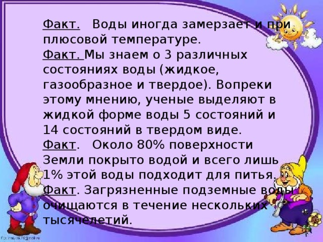 Факт. Воды иногда замерзает и при плюсовой температуре. Факт. Мы знаем о 3 различных состояниях воды (жидкое, газообразное и твердое). Вопреки этому мнению, ученые выделяют в жидкой форме воды 5 состояний и 14 состояний в твердом виде. Факт . Около 80% поверхности Земли покрыто водой и всего лишь 1% этой воды подходит для питья. Факт . Загрязненные подземные воды очищаются в течение нескольких тысячелетий. 
