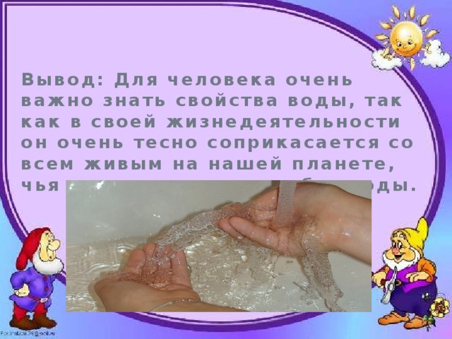 Вывод: Для человека очень важно знать свойства воды, так как в своей жизнедеятельности он очень тесно соприкасается со всем живым на нашей планете, чья жизнь невозможна без воды. 