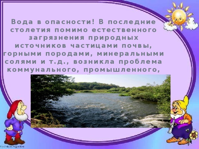Вода в опасности! В последние столетия помимо естественного загрязнения природных источников частицами почвы, горными породами, минеральными солями и т.д., возникла проблема коммунального, промышленного, сельскохозяйственного загрязнения воды. 