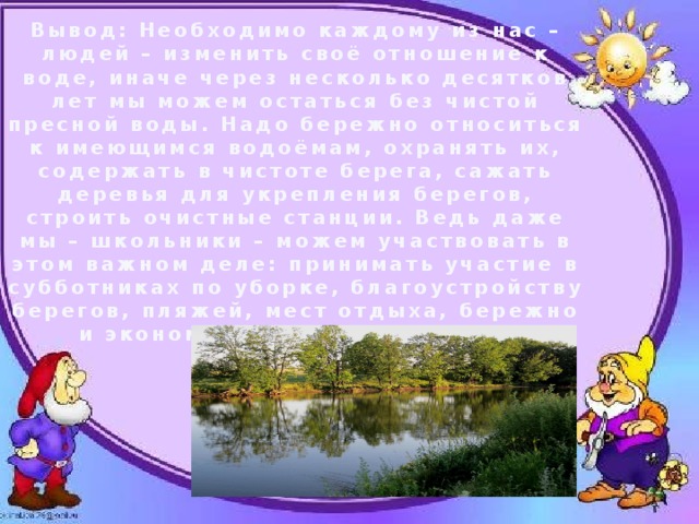 Вывод: Необходимо каждому из нас – людей – изменить своё отношение к воде, иначе через несколько десятков лет мы можем остаться без чистой пресной воды. Надо бережно относиться к имеющимся водоёмам, охранять их, содержать в чистоте берега, сажать деревья для укрепления берегов, строить очистные станции. Ведь даже мы – школьники – можем участвовать в этом важном деле: принимать участие в субботниках по уборке, благоустройству берегов, пляжей, мест отдыха, бережно и экономно расходовать воду. 