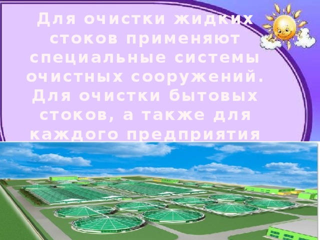 Для очистки жидких стоков применяют специальные системы очистных сооружений. Для очистки бытовых стоков, а также для каждого предприятия проектируются свои очистные сооружения. 