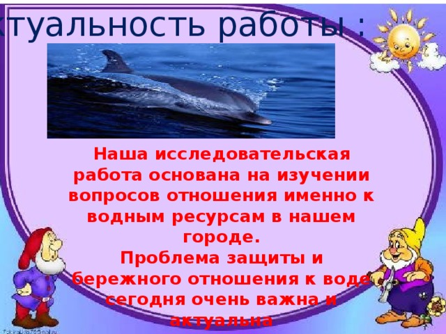 Актуальность работы : Наша исследовательская работа основана на изучении вопросов отношения именно к водным ресурсам в нашем городе. Проблема защиты и бережного отношения к воде сегодня очень важна и актуальна 