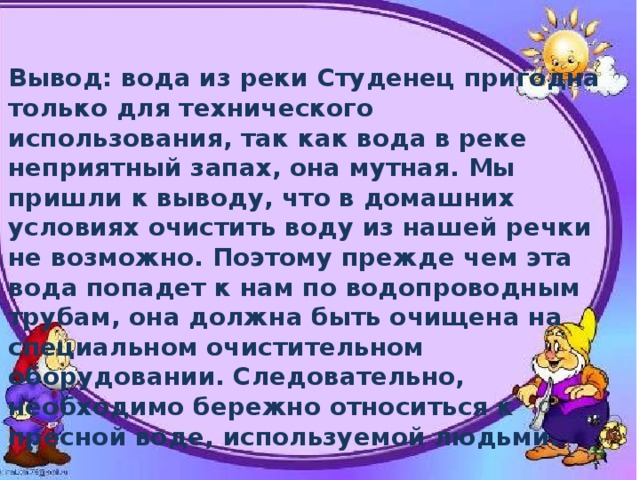 Вывод: вода из реки Студенец пригодна только для технического использования, так как вода в реке неприятный запах, она мутная. Мы пришли к выводу, что в домашних условиях очистить воду из нашей речки не возможно. Поэтому прежде чем эта вода попадет к нам по водопроводным трубам, она должна быть очищена на специальном очистительном оборудовании. Следовательно, необходимо бережно относиться к пресной воде, используемой людьми. 