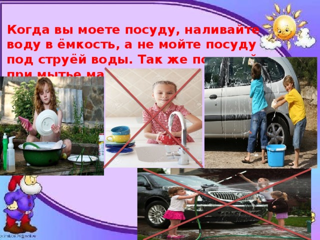 Когда вы моете посуду, наливайте воду в ёмкость, а не мойте посуду под струёй воды. Так же поступайте при мытье машины. 