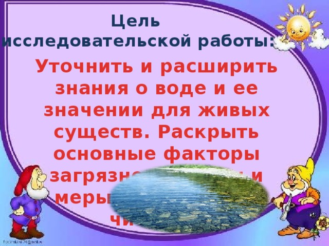 Цель исследовательской работы: Уточнить и расширить знания о воде и ее значении для живых существ. Раскрыть основные факторы загрязнения воды и меры по охране ее чистоты. 