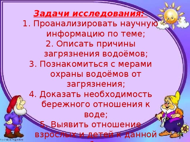 Задачи исследования: Проанализировать научную информацию по теме; Описать причины загрязнения водоёмов; Познакомиться с мерами охраны водоёмов от загрязнения; Доказать необходимость бережного отношения к воде; Выявить отношение взрослых и детей к данной проблеме. 
