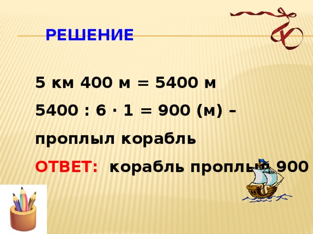  РЕШЕНИЕ 5 км 400 м = 5400 м 5400 : 6 · 1 = 900 (м) – проплыл корабль ОТВЕТ: корабль проплыл 900 м  