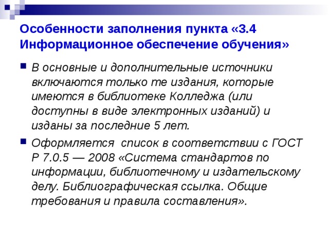 Особенности заполнения пункта «3.4 Информационное обеспечение обучения» В основные и дополнительные источники включаются только те издания, которые имеются в библиотеке Колледжа (или доступны в виде электронных изданий) и изданы за последние 5 лет. Оформляется список в соответствии с ГОСТ Р 7.0.5 — 2008 «Система стандартов по информации, библиотечному и издательскому делу. Библиографическая ссылка. Общие требования и правила составления». 