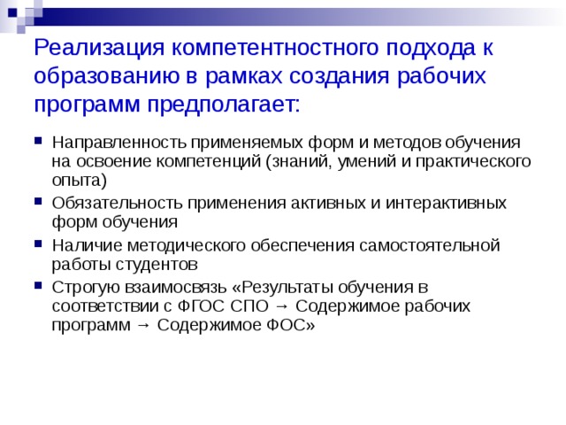 Реализация компетентностного подхода к образованию в рамках создания рабочих программ предполагает: Направленность применяемых форм и методов обучения на освоение компетенций (знаний, умений и практического опыта) Обязательность применения активных и интерактивных форм обучения Наличие методического обеспечения самостоятельной работы студентов Строгую взаимосвязь «Результаты обучения в соответствии с ФГОС СПО → Содержимое рабочих программ → Содержимое ФОС»     