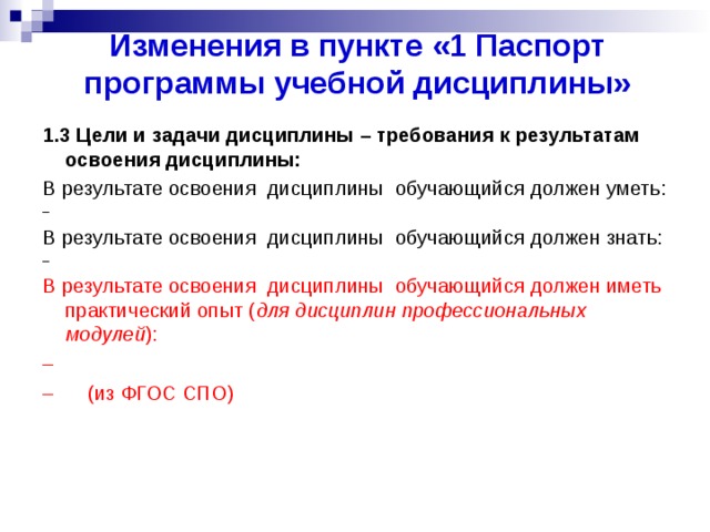 Изменения в пункте «1 Паспорт программы учебной дисциплины» 1.3 Цели и задачи дисциплины – требования к результатам освоения дисциплины: В результате освоения дисциплины обучающийся должен уметь: – В результате освоения дисциплины обучающийся должен знать: – В результате освоения дисциплины обучающийся должен иметь практический опыт ( для дисциплин профессиональных модулей ): – – (из ФГОС СПО)  