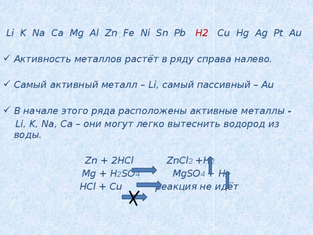    Li K Na Ca Mg Al Zn Fe Ni Sn Pb H2 Cu Hg Ag Pt Au  Активность металлов растёт в ряду справа налево.  Самый активный металл – Li, самый пассивный – Au  В начале этого ряда расположены активные металлы -  Li, K, Na, Ca – они могут легко вытеснить водород из воды.   Zn + 2HCl ZnCl 2 +H 2   Mg + H 2 SO 4 MgSO 4 + H 2  HCl + Cu реакция не идёт     