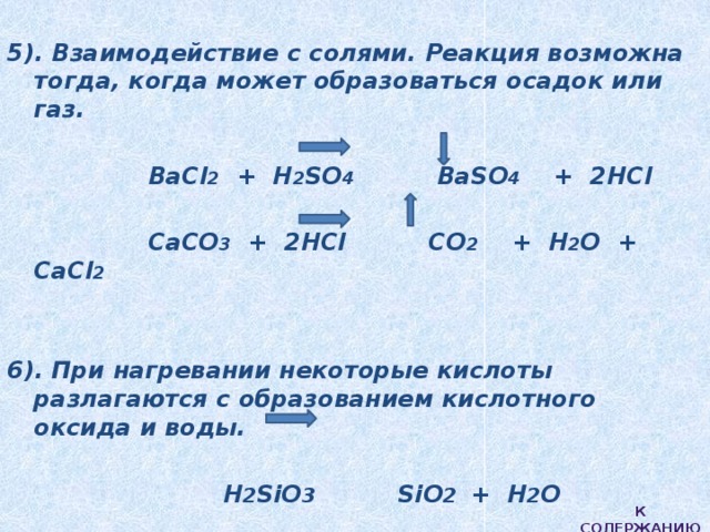  5). Взаимодействие с солями. Реакция возможна тогда, когда может образоваться осадок или газ.   BaCl 2 + H 2 SO 4 BaSO 4 + 2HCl   CaCO 3 + 2HCl CO 2 + H 2 O + CaCl 2    6). При нагревании некоторые кислоты разлагаются с образованием кислотного оксида и воды.   H 2 SiO 3 SiO 2 + H 2 O  К содержанию 