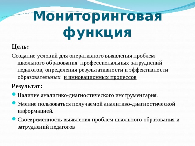 Мониторинговая функция Цель: Создание условий для оперативного выявления проблем школьного образования, профессиональных затруднений педагогов, определения результативности и эффективности образовательных и инновационных процессов Результат: Наличие аналитико-диагностического инструментария. Умение пользоваться получаемой аналитико-диагностической информацией. Своевременность выявления проблем школьного образования и затруднений педагогов  